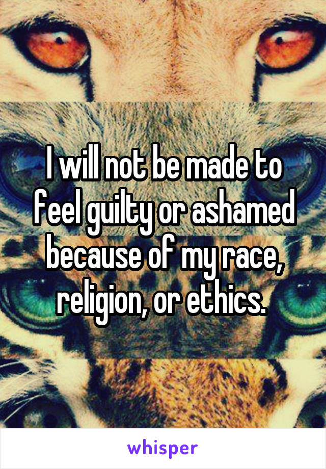 I will not be made to feel guilty or ashamed because of my race, religion, or ethics. 