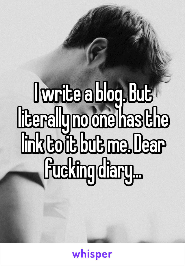 I write a blog. But literally no one has the link to it but me. Dear fucking diary...