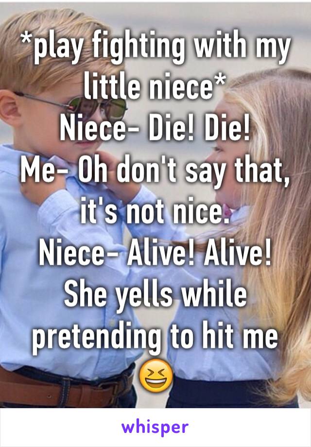 *play fighting with my little niece*
Niece- Die! Die! 
Me- Oh don't say that, it's not nice. 
Niece- Alive! Alive! 
She yells while pretending to hit me 😆
