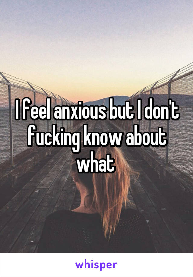 I feel anxious but I don't fucking know about what 