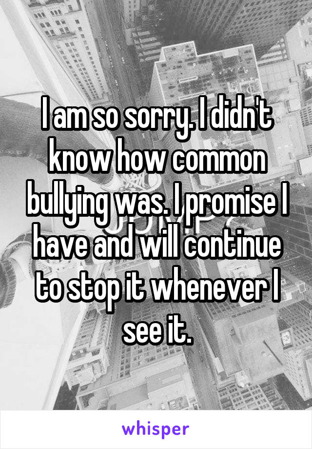 I am so sorry. I didn't know how common bullying was. I promise I have and will continue to stop it whenever I see it.