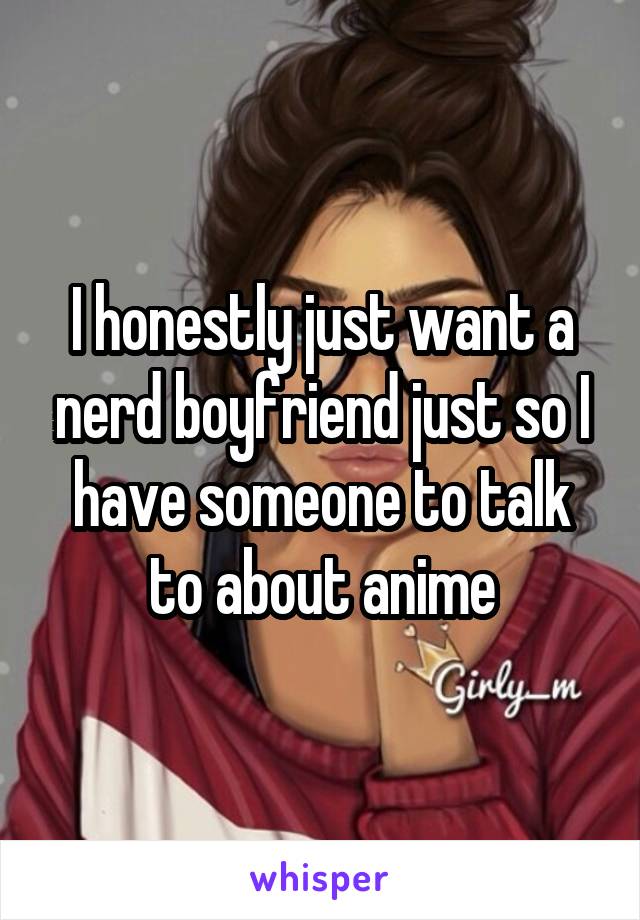I honestly just want a nerd boyfriend just so I have someone to talk to about anime