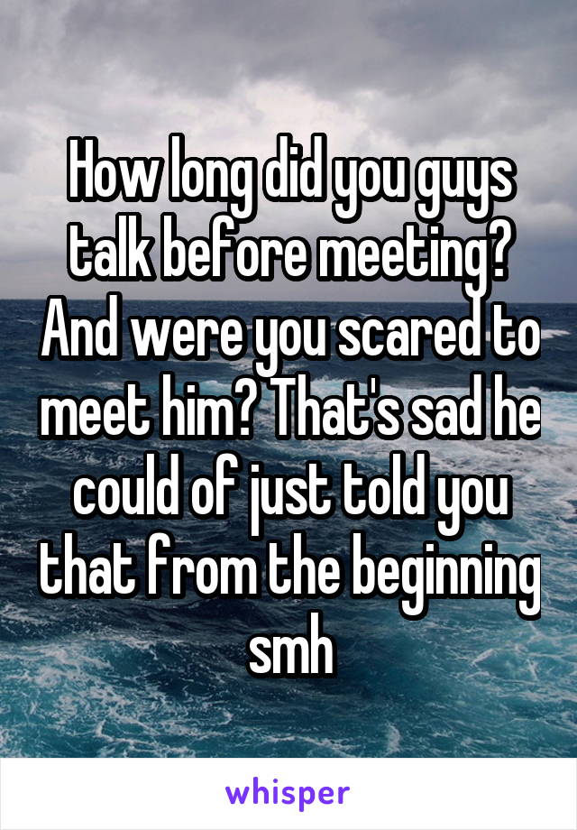 How long did you guys talk before meeting? And were you scared to meet him? That's sad he could of just told you that from the beginning smh