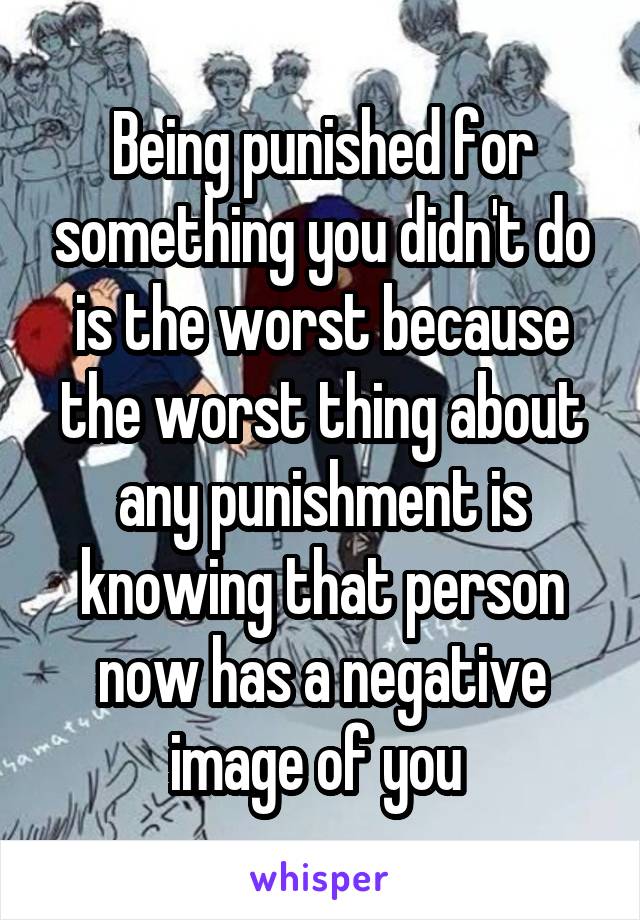Being punished for something you didn't do is the worst because the worst thing about any punishment is knowing that person now has a negative image of you 