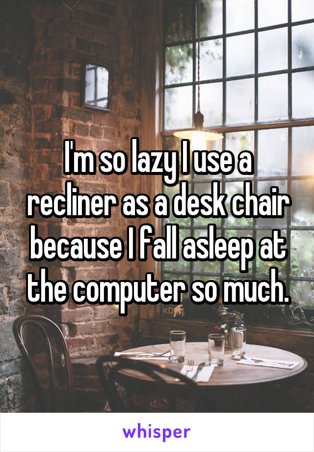 I'm so lazy I use a recliner as a desk chair because I fall asleep at the computer so much.