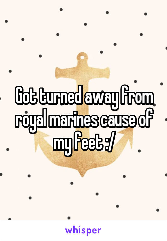Got turned away from royal marines cause of my feet :/