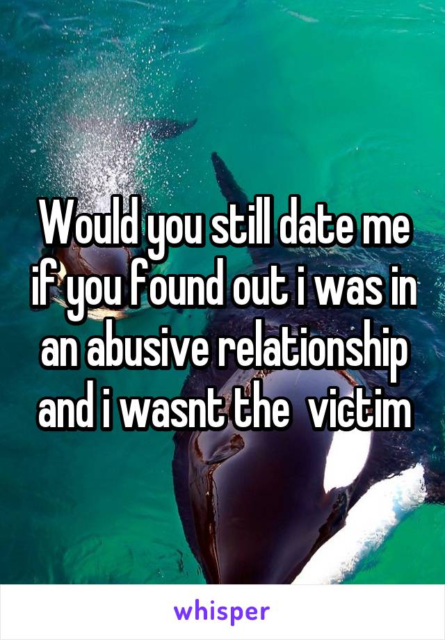 Would you still date me if you found out i was in an abusive relationship and i wasnt the  victim