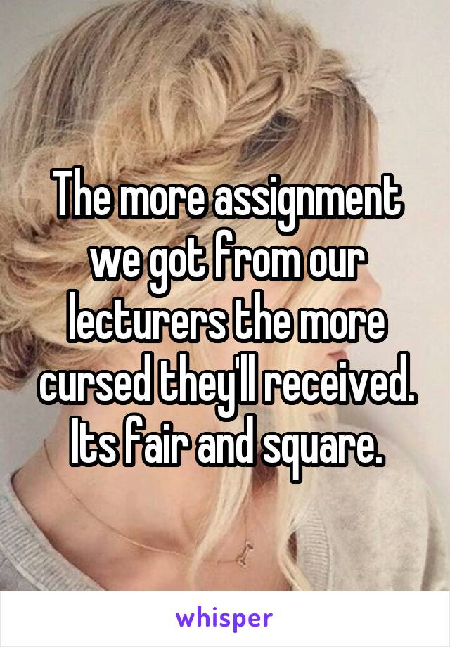 The more assignment we got from our lecturers the more cursed they'll received. Its fair and square.