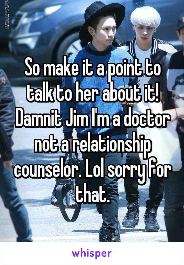 So make it a point to talk to her about it! Damnit Jim I'm a doctor not a relationship counselor. Lol sorry for that.