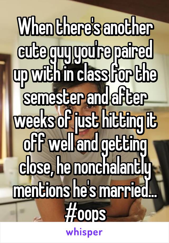 When there's another cute guy you're paired up with in class for the semester and after weeks of just hitting it off well and getting close, he nonchalantly mentions he's married... #oops