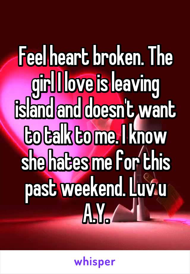 Feel heart broken. The girl I love is leaving island and doesn't want to talk to me. I know she hates me for this past weekend. Luv u A.Y.