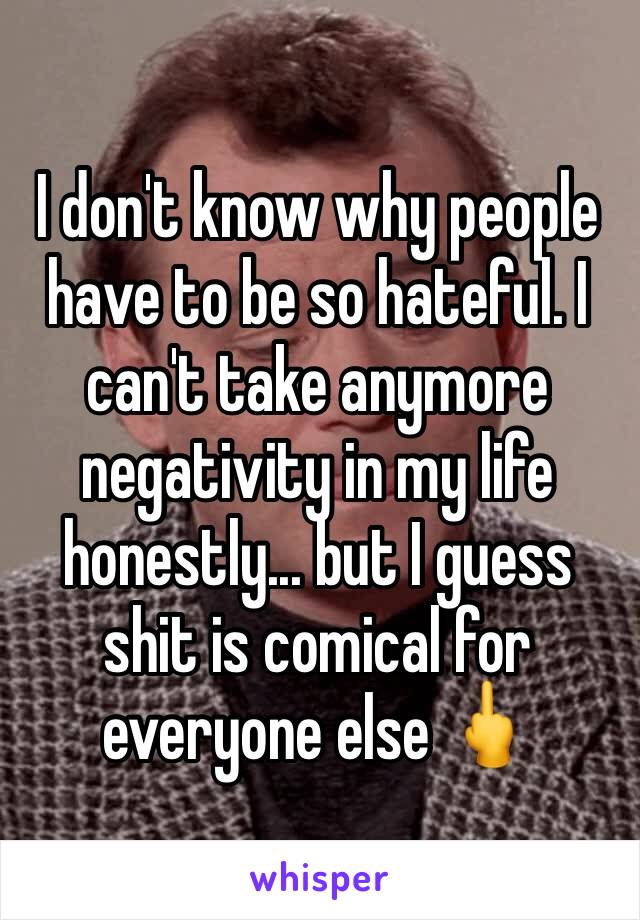 I don't know why people have to be so hateful. I can't take anymore negativity in my life honestly... but I guess shit is comical for everyone else 🖕