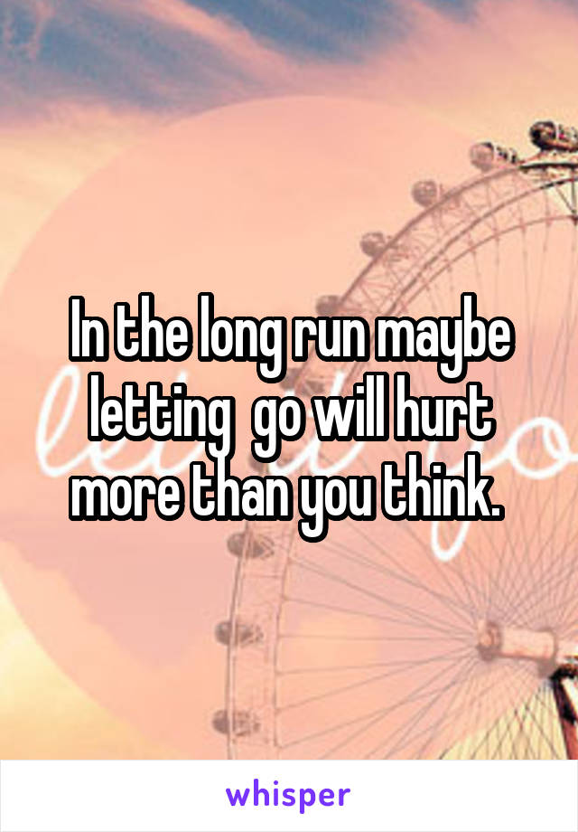 In the long run maybe letting  go will hurt more than you think. 