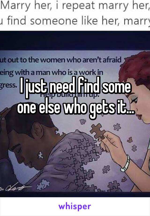 I just need find some one else who gets it...
