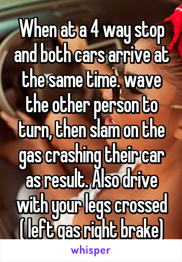 When at a 4 way stop and both cars arrive at the same time. wave the other person to turn, then slam on the gas crashing their car as result. Also drive with your legs crossed ( left gas right brake)