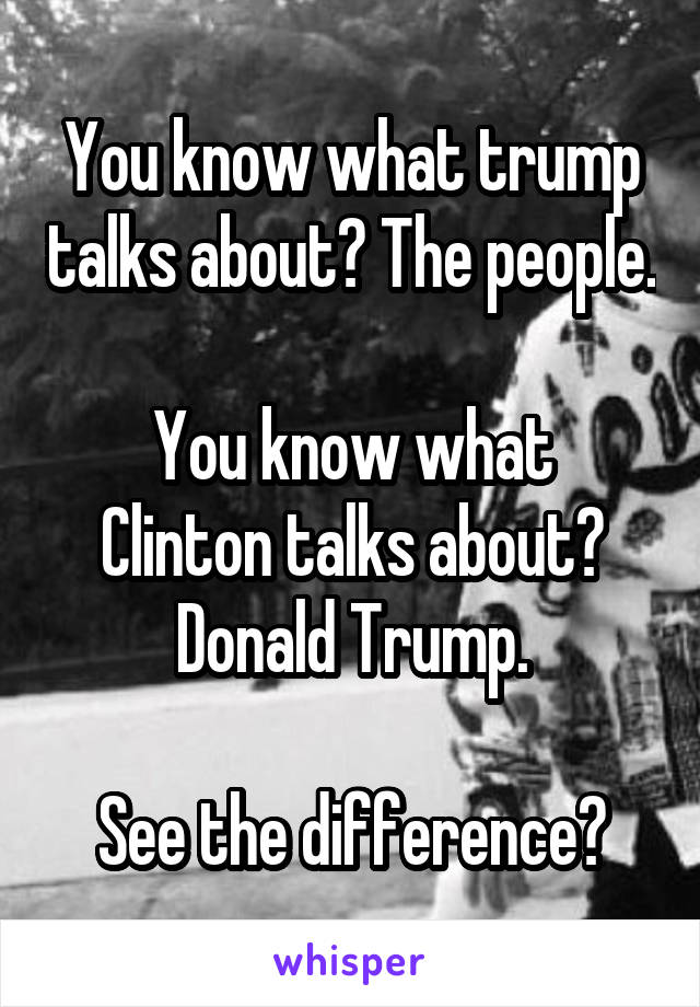 You know what trump talks about? The people.

You know what Clinton talks about? Donald Trump.

See the difference?
