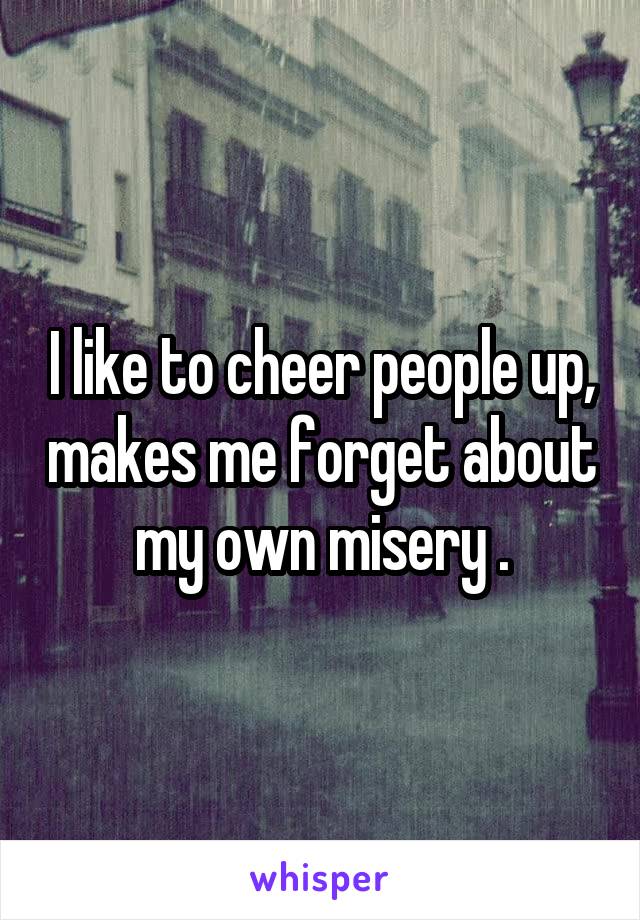 I like to cheer people up, makes me forget about my own misery .