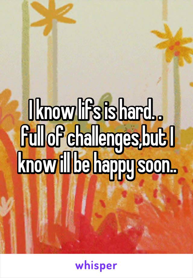 I know lifs is hard. . 
full of challenges,but I know ill be happy soon..