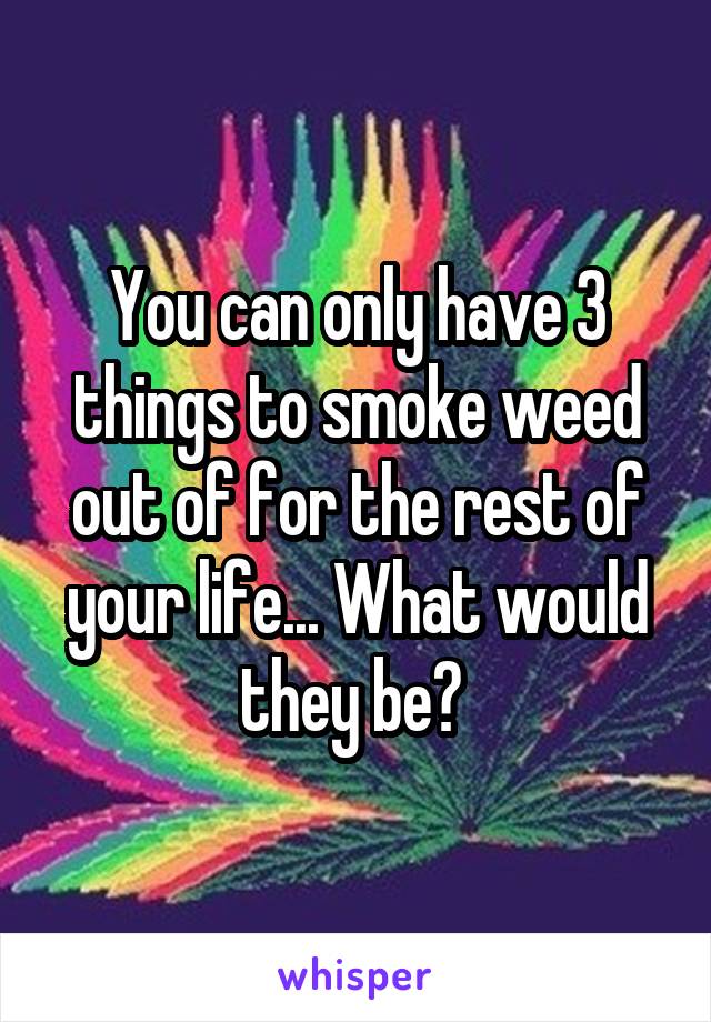 You can only have 3 things to smoke weed out of for the rest of your life... What would they be? 