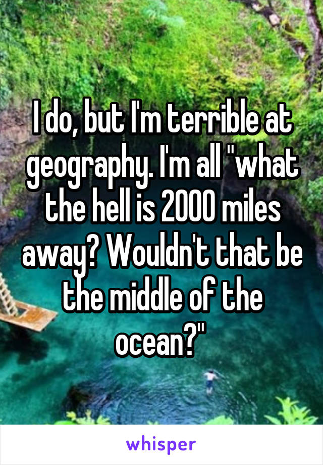 I do, but I'm terrible at geography. I'm all "what the hell is 2000 miles away? Wouldn't that be the middle of the ocean?" 