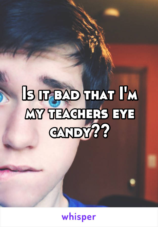 Is it bad that I'm my teachers eye candy??