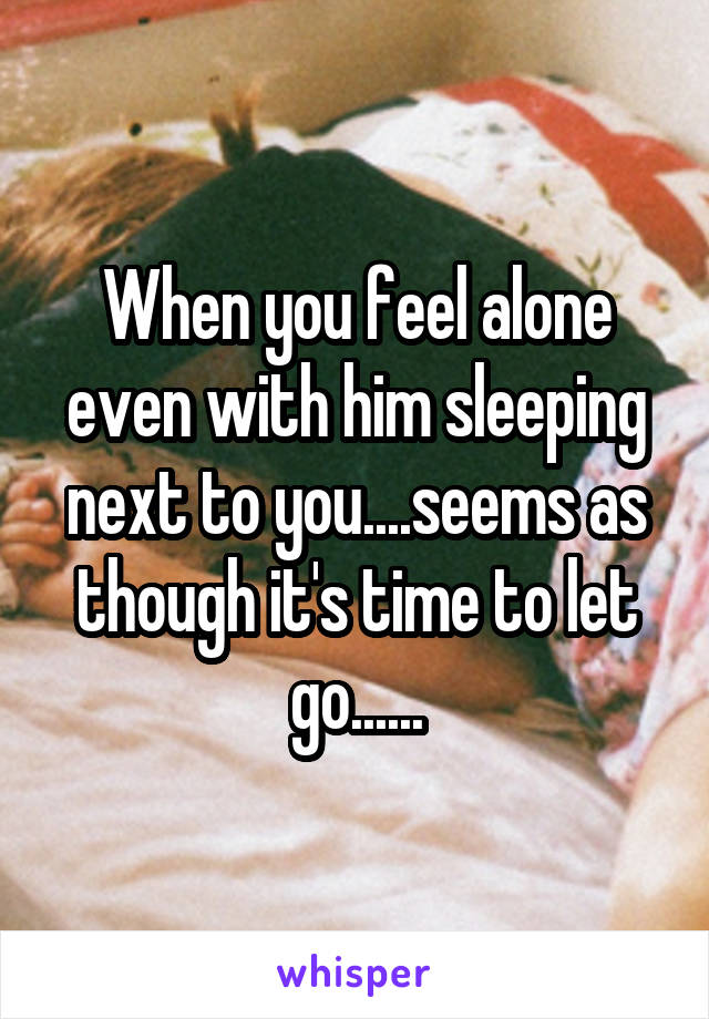 When you feel alone even with him sleeping next to you....seems as though it's time to let go......