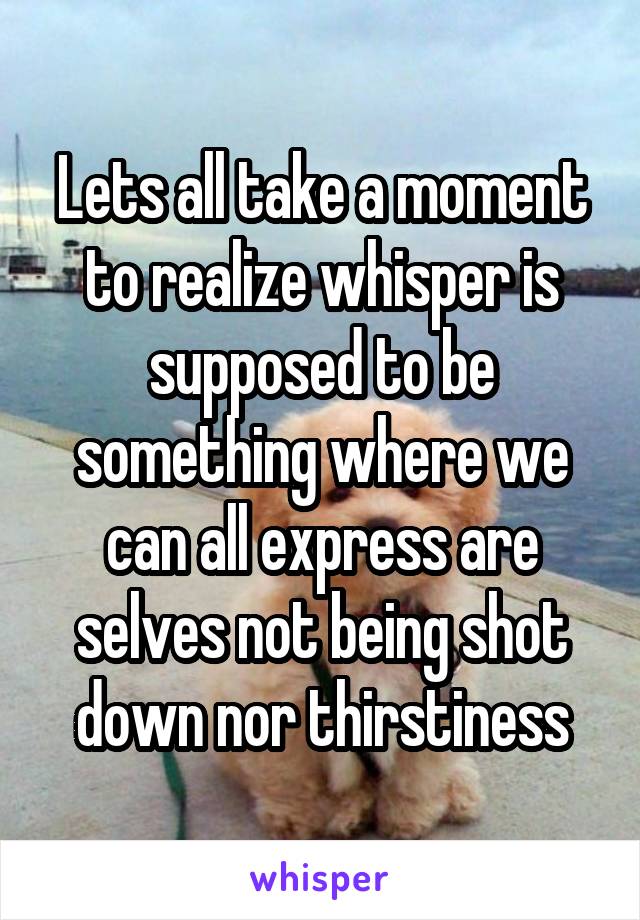 Lets all take a moment to realize whisper is supposed to be something where we can all express are selves not being shot down nor thirstiness
