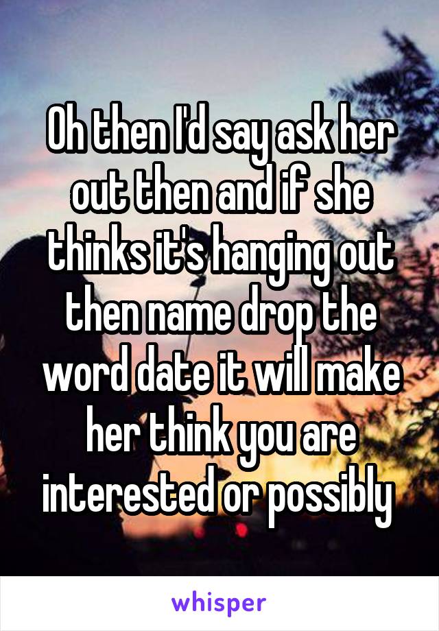 Oh then I'd say ask her out then and if she thinks it's hanging out then name drop the word date it will make her think you are interested or possibly 