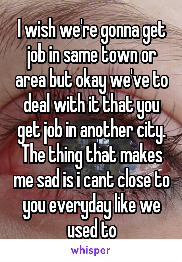 I wish we're gonna get job in same town or area but okay we've to deal with it that you get job in another city. The thing that makes me sad is i cant close to you everyday like we used to