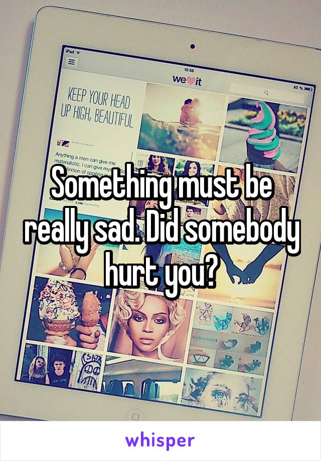 Something must be really sad. Did somebody hurt you?
