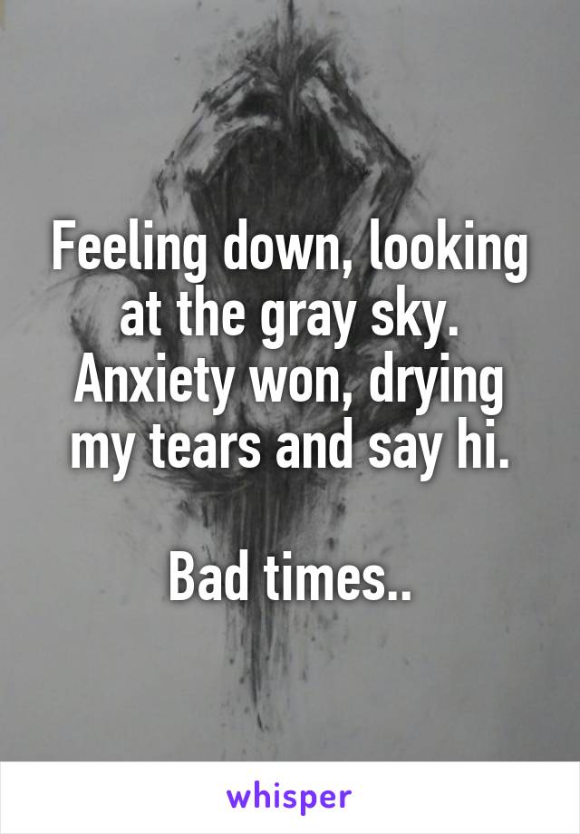 Feeling down, looking at the gray sky.
Anxiety won, drying my tears and say hi.

Bad times..
