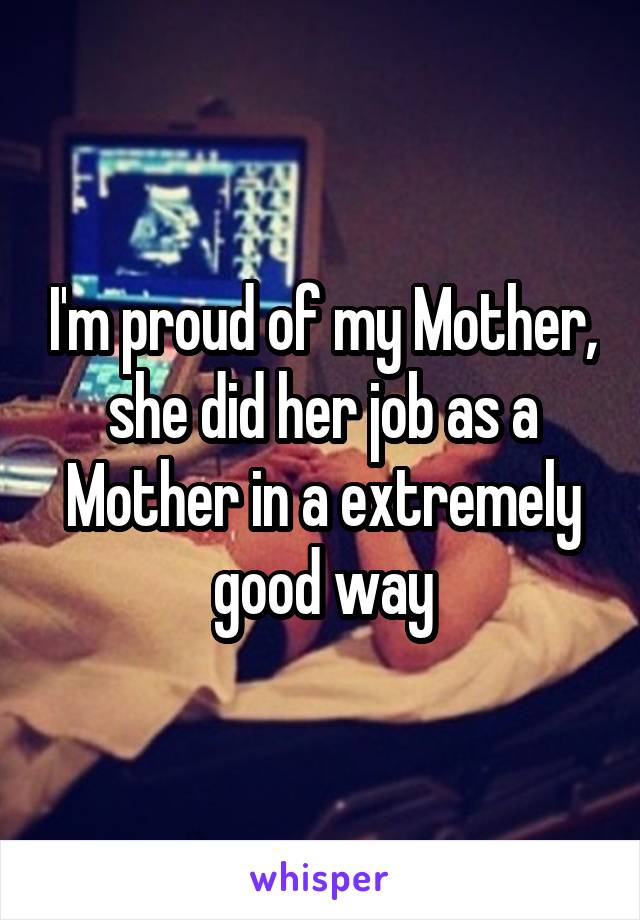 I'm proud of my Mother, she did her job as a Mother in a extremely good way
