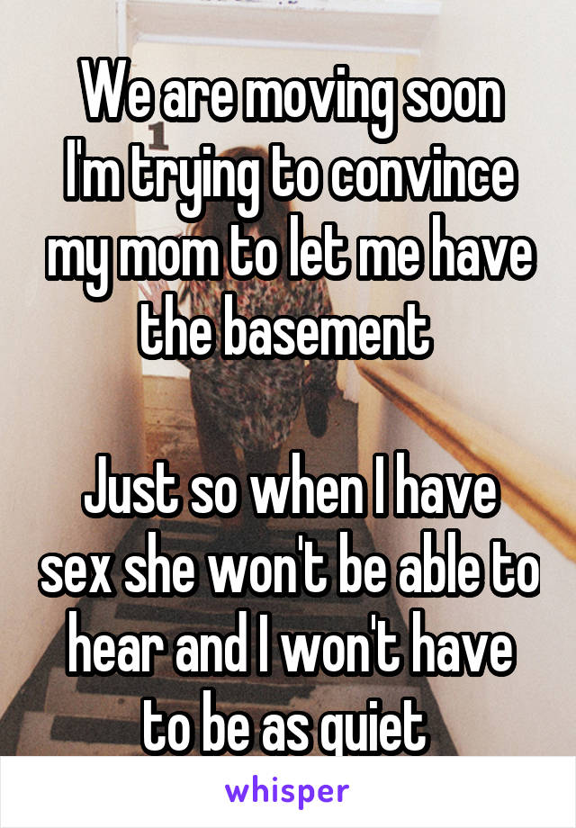 We are moving soon
I'm trying to convince my mom to let me have the basement 

Just so when I have sex she won't be able to hear and I won't have to be as quiet 
