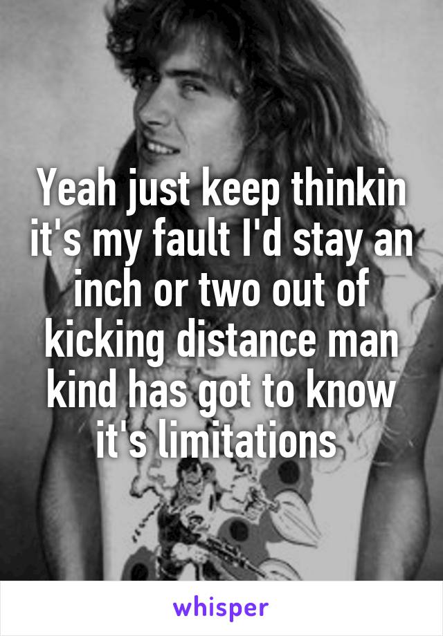 Yeah just keep thinkin it's my fault I'd stay an inch or two out of kicking distance man kind has got to know it's limitations 