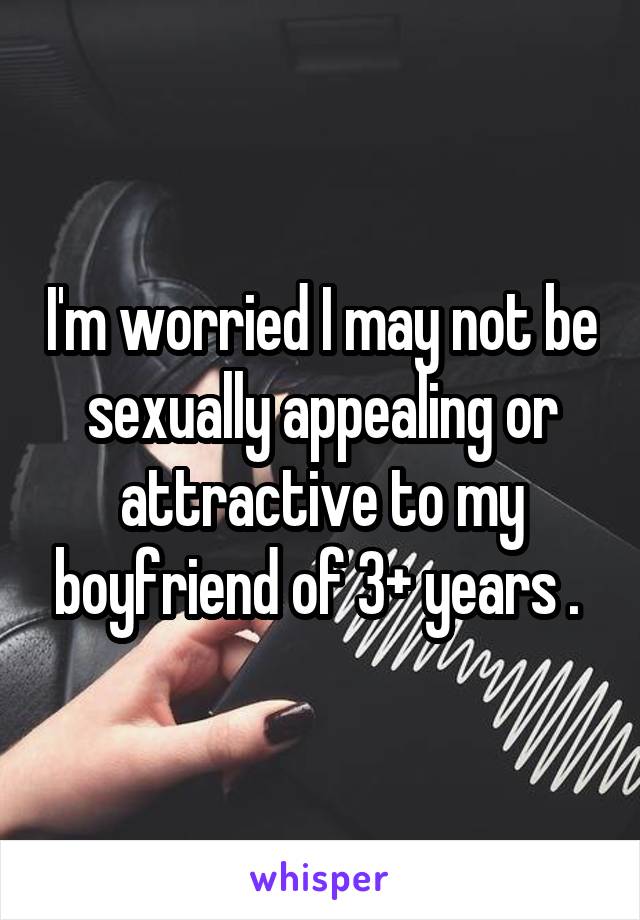 I'm worried I may not be sexually appealing or attractive to my boyfriend of 3+ years . 