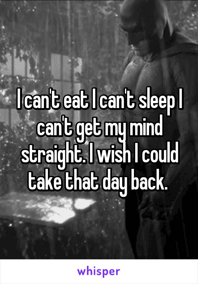 I can't eat I can't sleep I can't get my mind straight. I wish I could take that day back. 