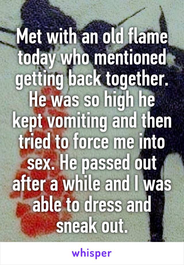 Met with an old flame today who mentioned getting back together. He was so high he kept vomiting and then tried to force me into sex. He passed out after a while and I was able to dress and sneak out.