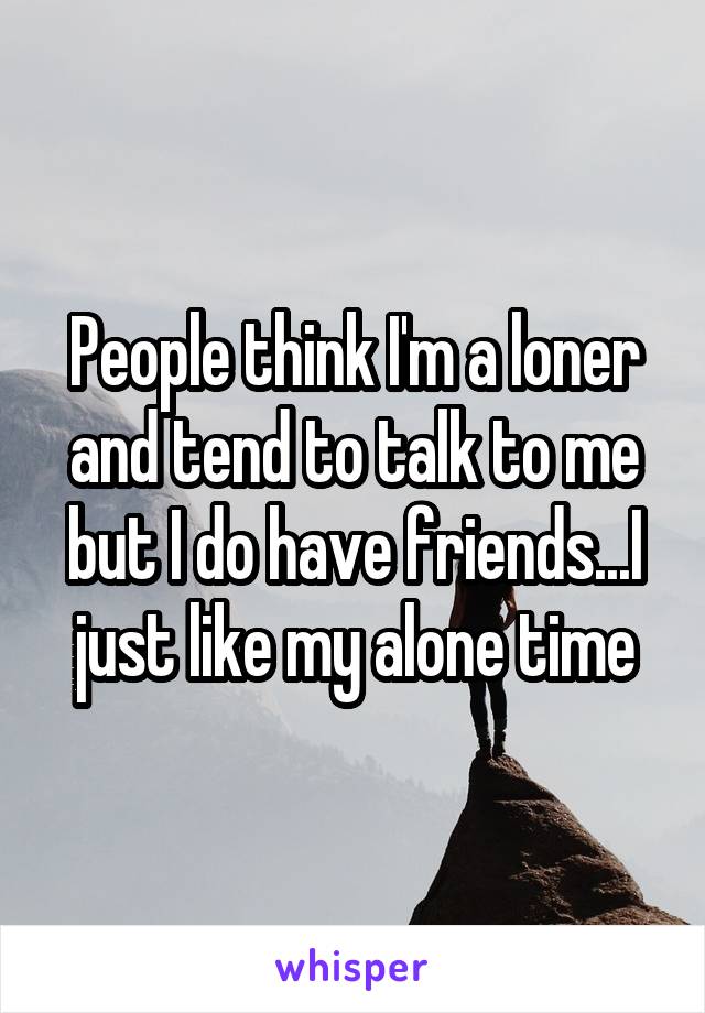 People think I'm a loner and tend to talk to me but I do have friends...I just like my alone time