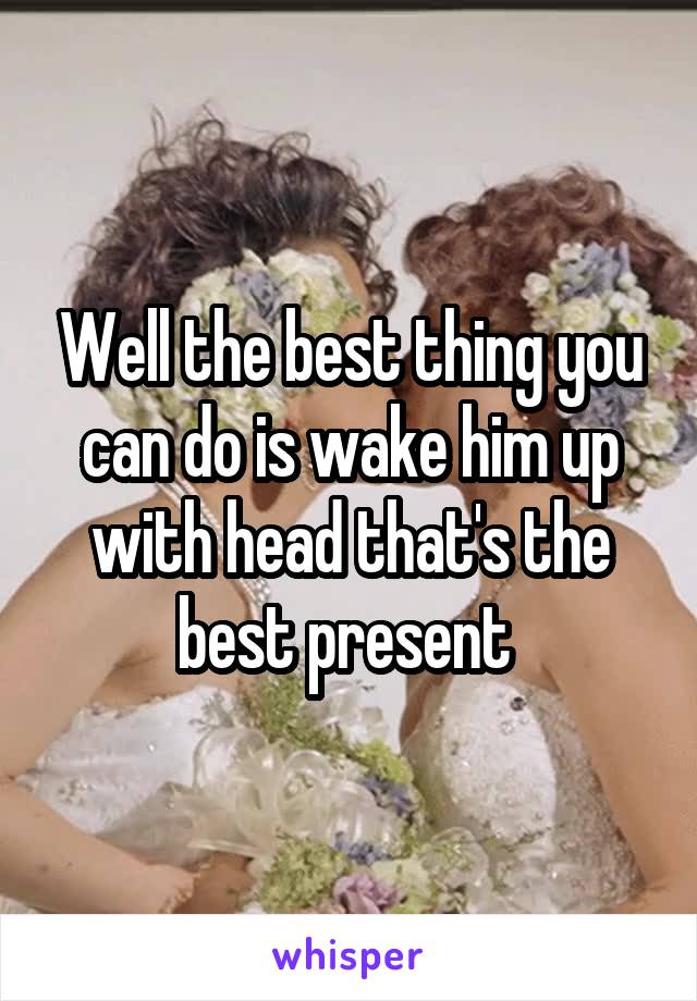 Well the best thing you can do is wake him up with head that's the best present 