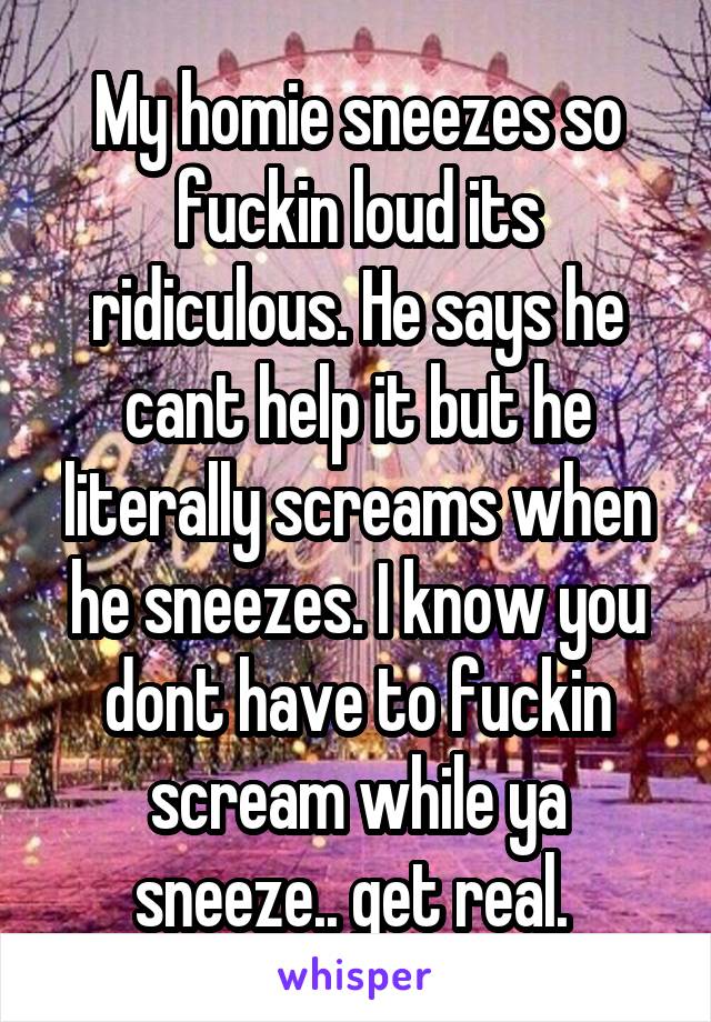 My homie sneezes so fuckin loud its ridiculous. He says he cant help it but he literally screams when he sneezes. I know you dont have to fuckin scream while ya sneeze.. get real. 