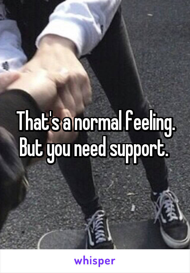 That's a normal feeling. But you need support. 