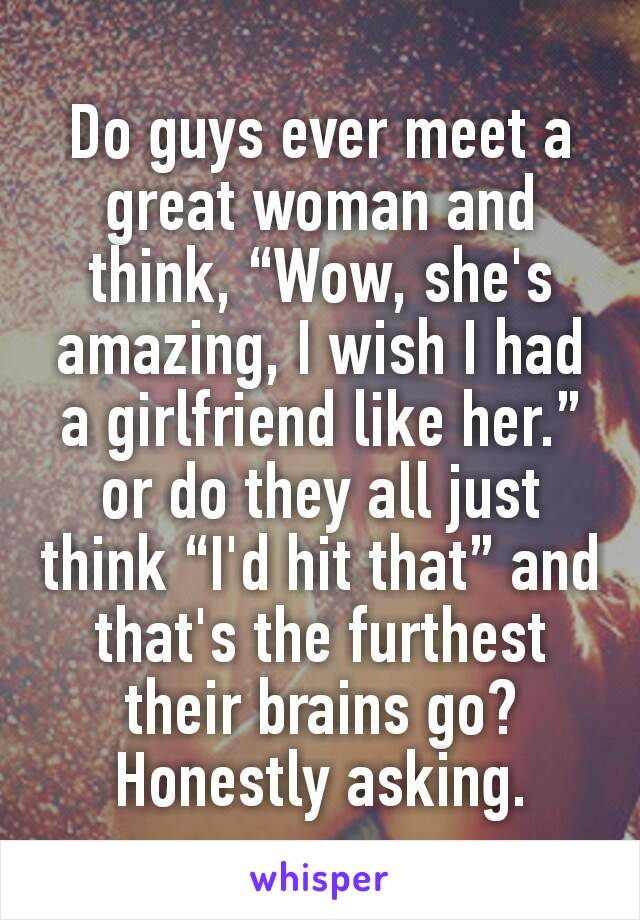 Do guys ever meet a great woman and think, “Wow, she's amazing, I wish I had a girlfriend like her.” or do they all just think “I'd hit that” and that's the furthest their brains go? Honestly asking.