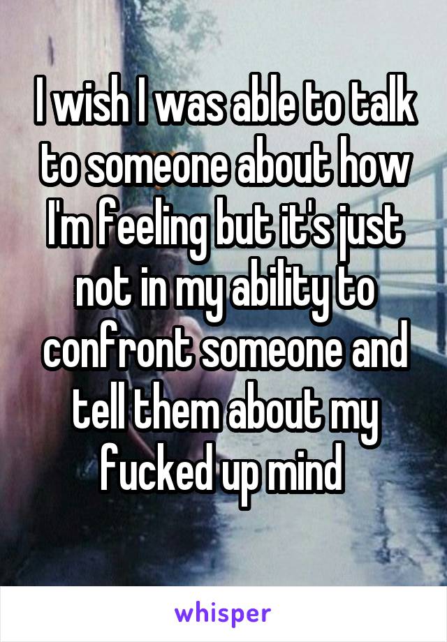 I wish I was able to talk to someone about how I'm feeling but it's just not in my ability to confront someone and tell them about my fucked up mind 
