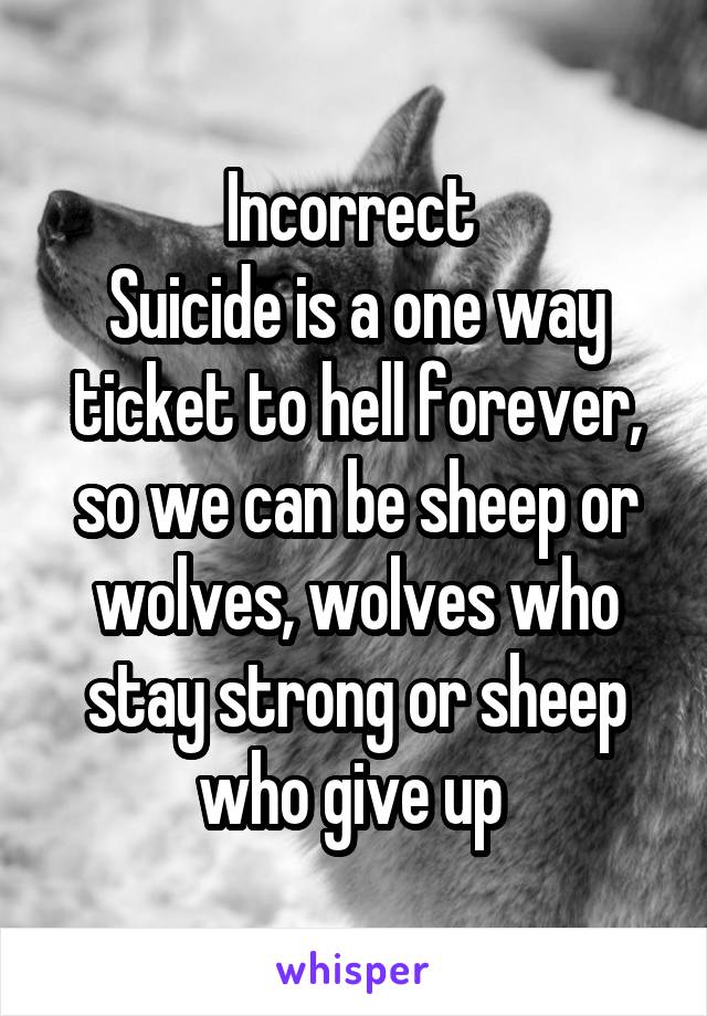 Incorrect 
Suicide is a one way ticket to hell forever, so we can be sheep or wolves, wolves who stay strong or sheep who give up 