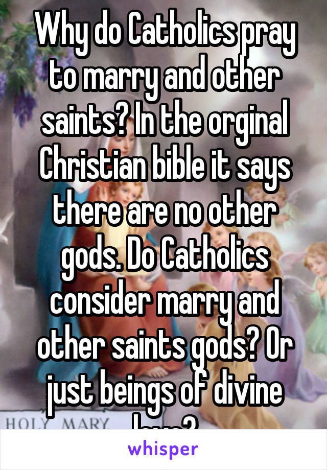 Why do Catholics pray to marry and other saints? In the orginal Christian bible it says there are no other gods. Do Catholics consider marry and other saints gods? Or just beings of divine love?
