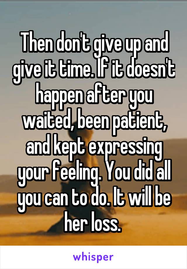 Then don't give up and give it time. If it doesn't happen after you waited, been patient, and kept expressing your feeling. You did all you can to do. It will be her loss. 
