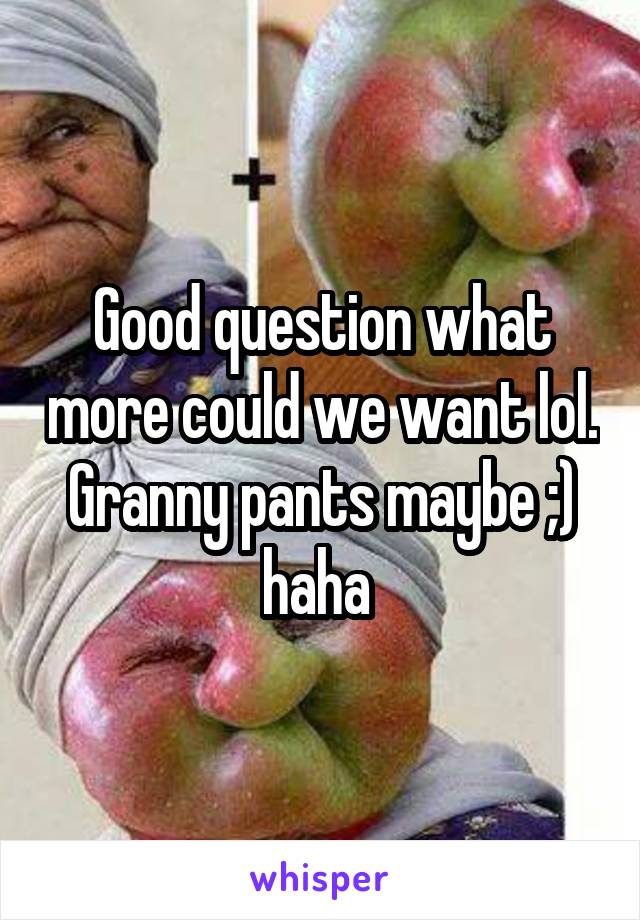 Good question what more could we want lol. Granny pants maybe ;) haha 