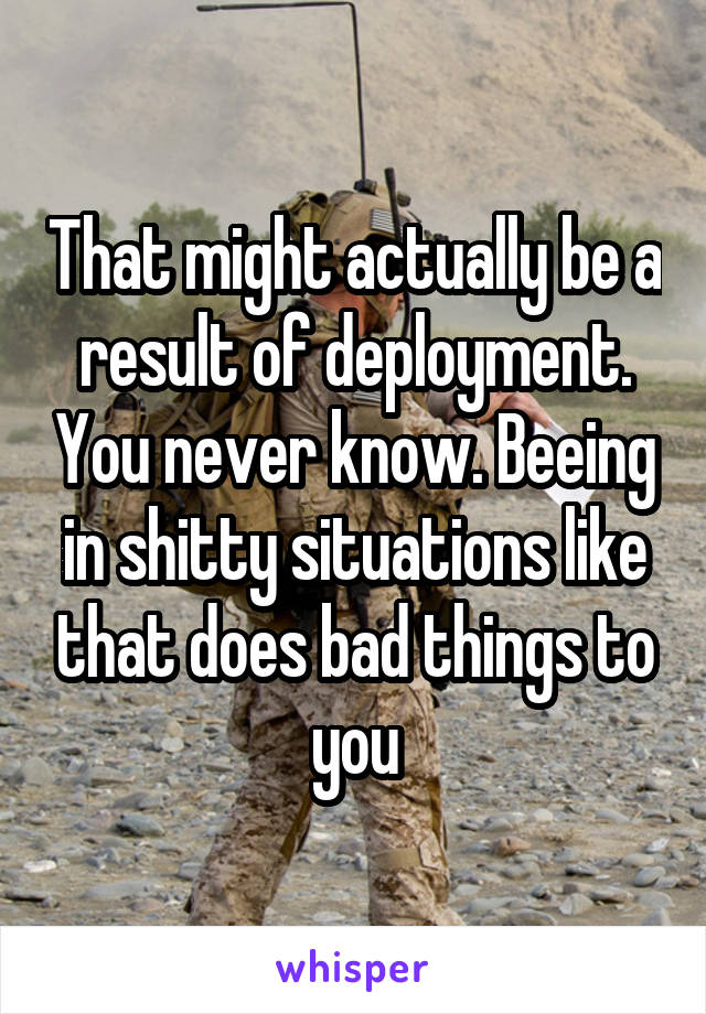 That might actually be a result of deployment. You never know. Beeing in shitty situations like that does bad things to you