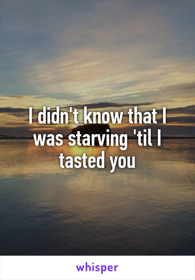 I didn't know that I was starving 'til I tasted you