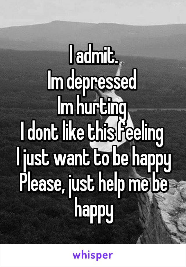 I admit.
Im depressed 
Im hurting 
I dont like this feeling 
I just want to be happy
Please, just help me be happy